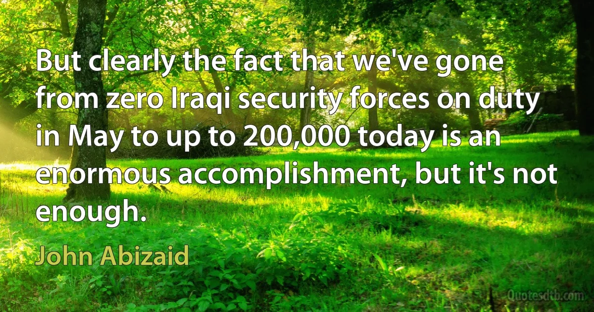 But clearly the fact that we've gone from zero Iraqi security forces on duty in May to up to 200,000 today is an enormous accomplishment, but it's not enough. (John Abizaid)