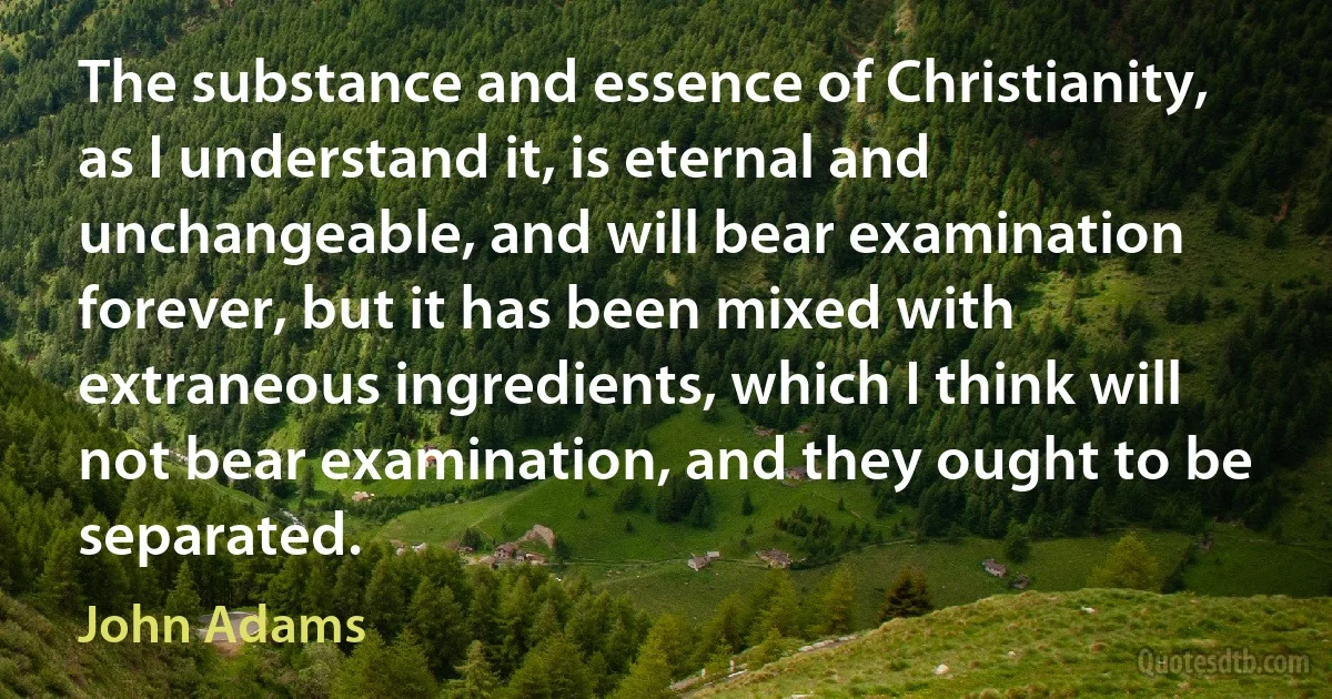 The substance and essence of Christianity, as I understand it, is eternal and unchangeable, and will bear examination forever, but it has been mixed with extraneous ingredients, which I think will not bear examination, and they ought to be separated. (John Adams)