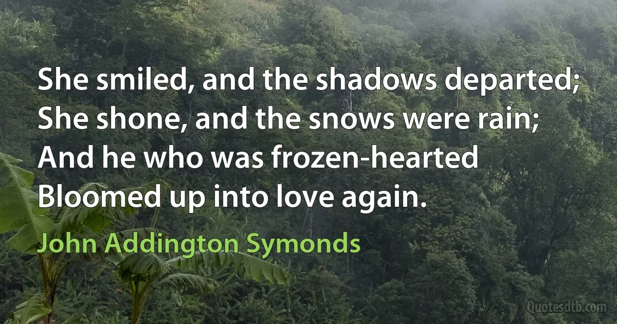 She smiled, and the shadows departed;
She shone, and the snows were rain;
And he who was frozen-hearted
Bloomed up into love again. (John Addington Symonds)