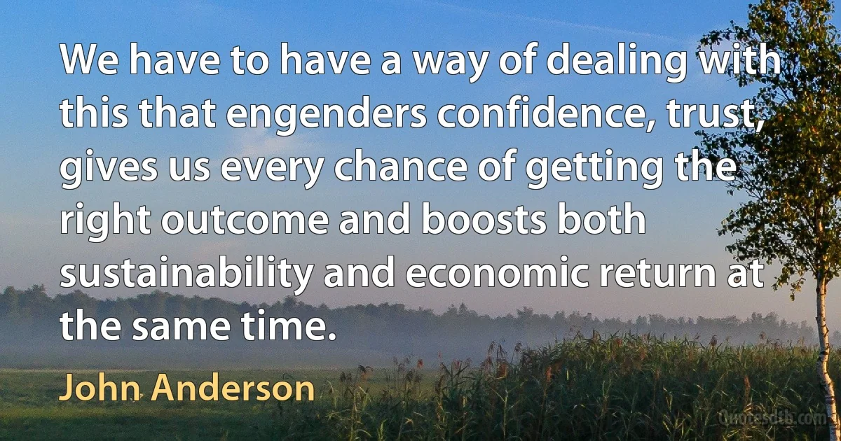 We have to have a way of dealing with this that engenders confidence, trust, gives us every chance of getting the right outcome and boosts both sustainability and economic return at the same time. (John Anderson)