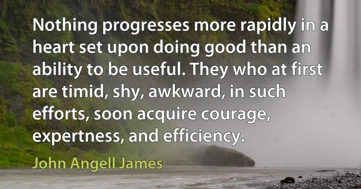 Nothing progresses more rapidly in a heart set upon doing good than an ability to be useful. They who at first are timid, shy, awkward, in such efforts, soon acquire courage, expertness, and efficiency. (John Angell James)