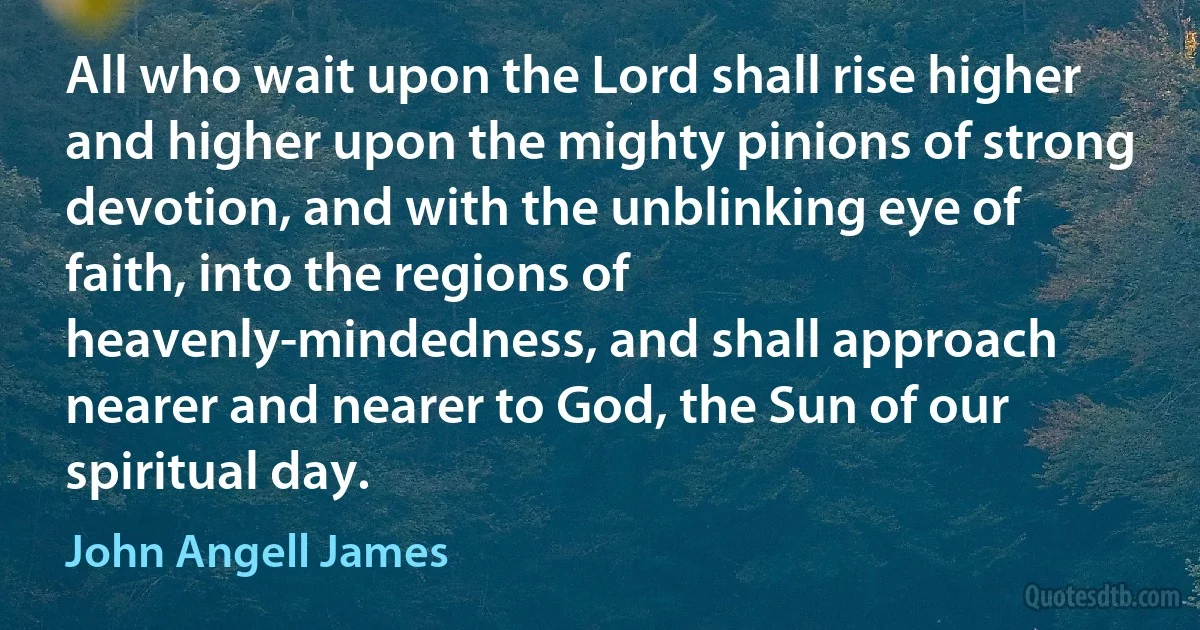 All who wait upon the Lord shall rise higher and higher upon the mighty pinions of strong devotion, and with the unblinking eye of faith, into the regions of heavenly-mindedness, and shall approach nearer and nearer to God, the Sun of our spiritual day. (John Angell James)