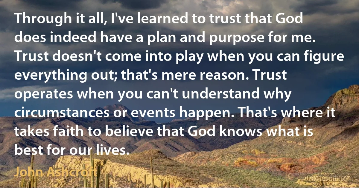 Through it all, I've learned to trust that God does indeed have a plan and purpose for me. Trust doesn't come into play when you can figure everything out; that's mere reason. Trust operates when you can't understand why circumstances or events happen. That's where it takes faith to believe that God knows what is best for our lives. (John Ashcroft)