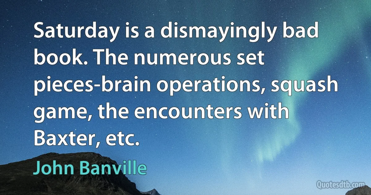 Saturday is a dismayingly bad book. The numerous set pieces-brain operations, squash game, the encounters with Baxter, etc. (John Banville)