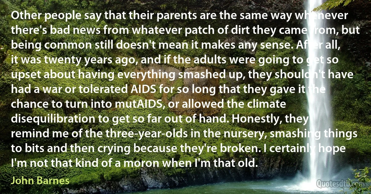 Other people say that their parents are the same way whenever there's bad news from whatever patch of dirt they came from, but being common still doesn't mean it makes any sense. After all, it was twenty years ago, and if the adults were going to get so upset about having everything smashed up, they shouldn't have had a war or tolerated AIDS for so long that they gave it the chance to turn into mutAIDS, or allowed the climate disequilibration to get so far out of hand. Honestly, they remind me of the three-year-olds in the nursery, smashing things to bits and then crying because they're broken. I certainly hope I'm not that kind of a moron when I'm that old. (John Barnes)