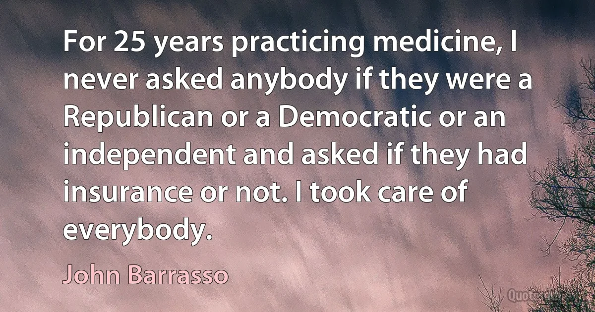 For 25 years practicing medicine, I never asked anybody if they were a Republican or a Democratic or an independent and asked if they had insurance or not. I took care of everybody. (John Barrasso)