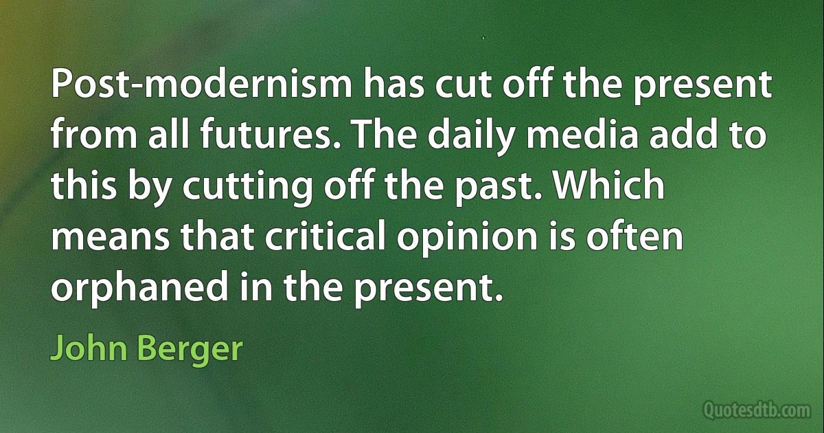 Post-modernism has cut off the present from all futures. The daily media add to this by cutting off the past. Which means that critical opinion is often orphaned in the present. (John Berger)