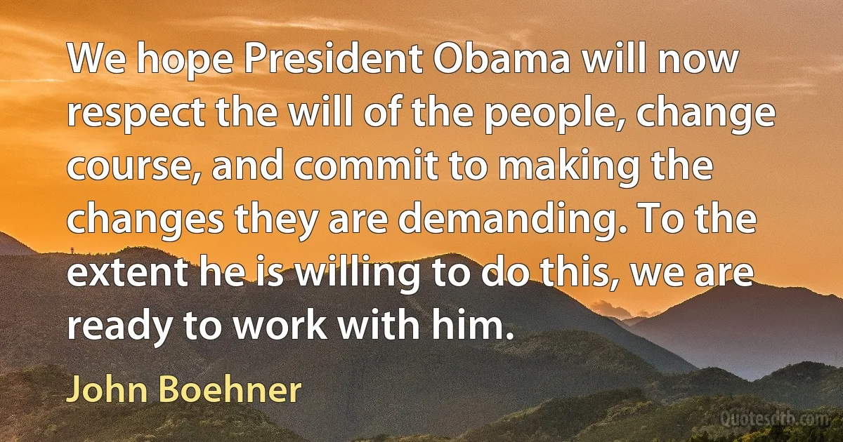 We hope President Obama will now respect the will of the people, change course, and commit to making the changes they are demanding. To the extent he is willing to do this, we are ready to work with him. (John Boehner)