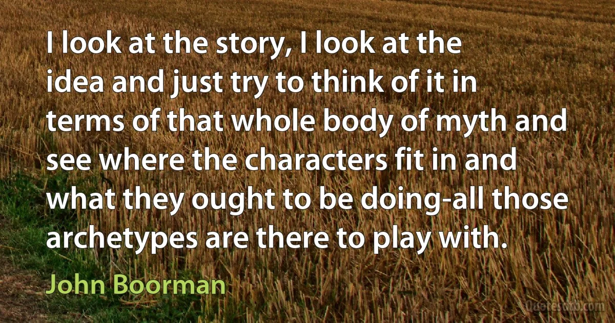 I look at the story, I look at the idea and just try to think of it in terms of that whole body of myth and see where the characters fit in and what they ought to be doing-all those archetypes are there to play with. (John Boorman)