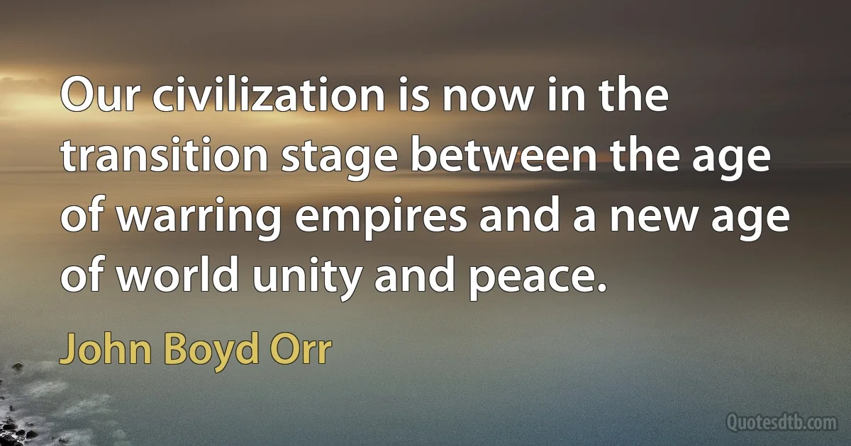 Our civilization is now in the transition stage between the age of warring empires and a new age of world unity and peace. (John Boyd Orr)