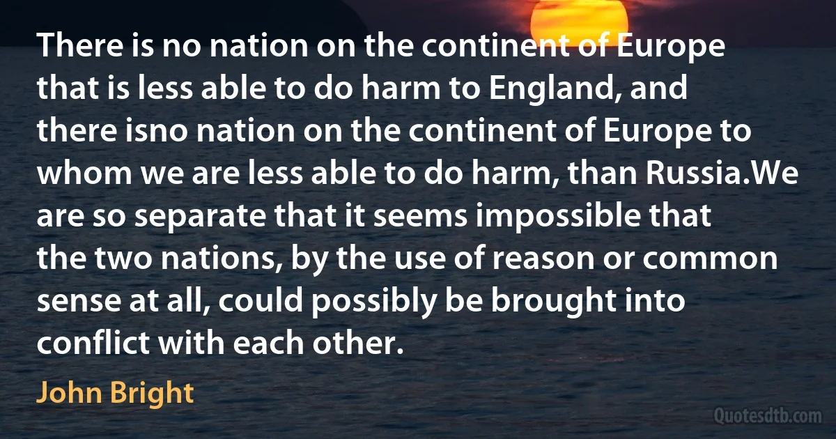 There is no nation on the continent of Europe that is less able to do harm to England, and there isno nation on the continent of Europe to whom we are less able to do harm, than Russia.We are so separate that it seems impossible that the two nations, by the use of reason or common sense at all, could possibly be brought into conflict with each other. (John Bright)