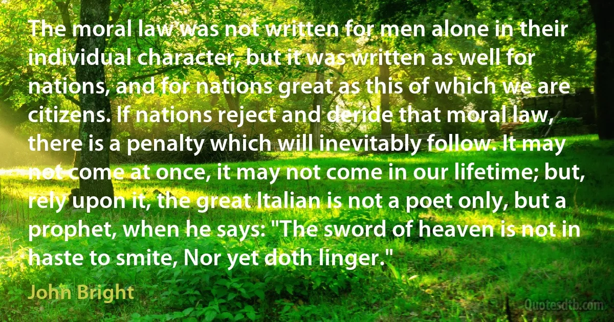 The moral law was not written for men alone in their individual character, but it was written as well for nations, and for nations great as this of which we are citizens. If nations reject and deride that moral law, there is a penalty which will inevitably follow. It may not come at once, it may not come in our lifetime; but, rely upon it, the great Italian is not a poet only, but a prophet, when he says: "The sword of heaven is not in haste to smite, Nor yet doth linger." (John Bright)