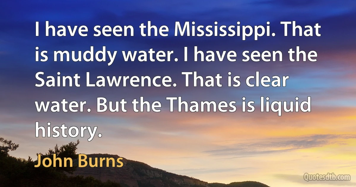 I have seen the Mississippi. That is muddy water. I have seen the Saint Lawrence. That is clear water. But the Thames is liquid history. (John Burns)