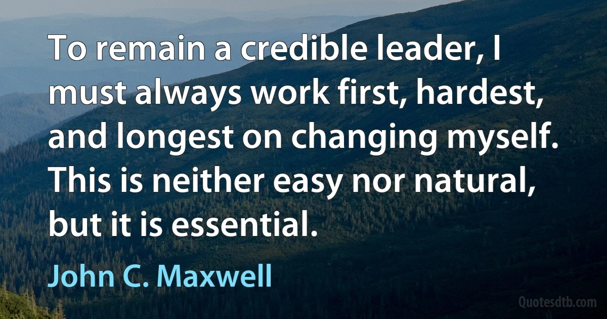 To remain a credible leader, I must always work first, hardest, and longest on changing myself. This is neither easy nor natural, but it is essential. (John C. Maxwell)