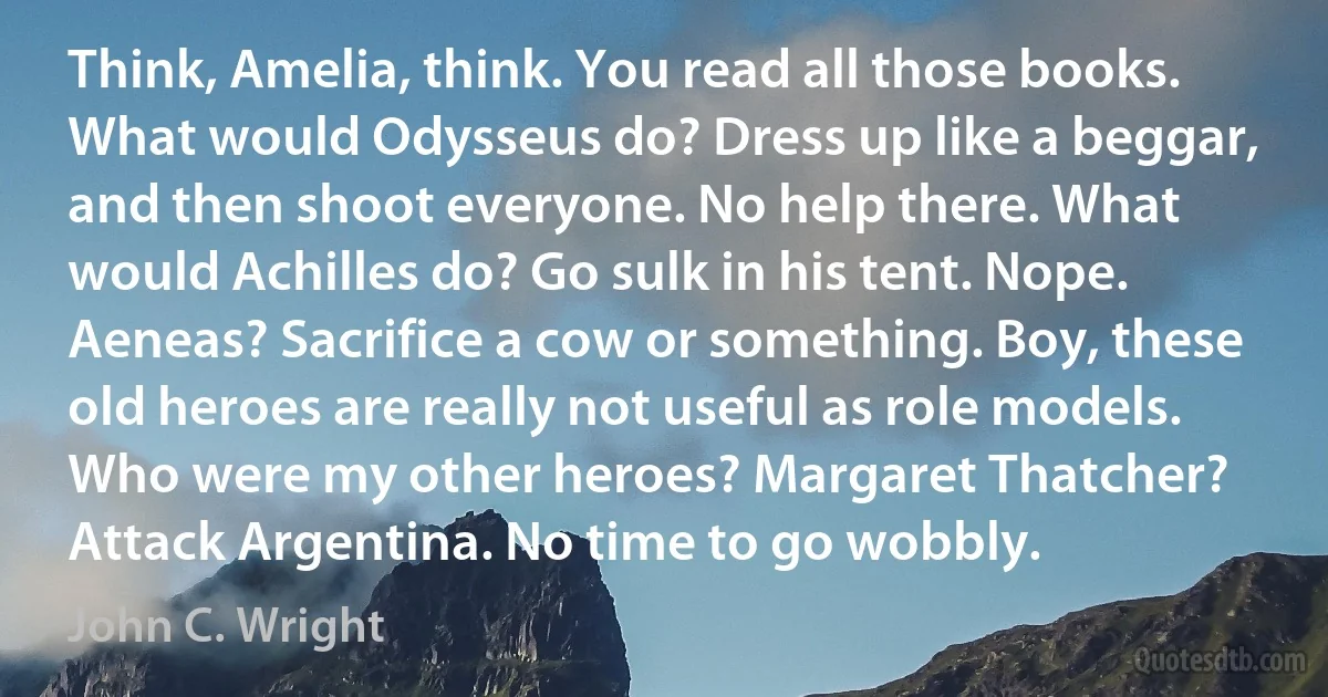 Think, Amelia, think. You read all those books. What would Odysseus do? Dress up like a beggar, and then shoot everyone. No help there. What would Achilles do? Go sulk in his tent. Nope. Aeneas? Sacrifice a cow or something. Boy, these old heroes are really not useful as role models. Who were my other heroes? Margaret Thatcher? Attack Argentina. No time to go wobbly. (John C. Wright)