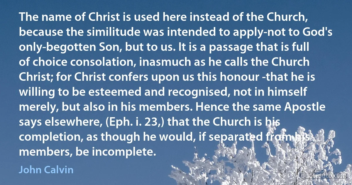 The name of Christ is used here instead of the Church, because the similitude was intended to apply-not to God's only-begotten Son, but to us. It is a passage that is full of choice consolation, inasmuch as he calls the Church Christ; for Christ confers upon us this honour -that he is willing to be esteemed and recognised, not in himself merely, but also in his members. Hence the same Apostle says elsewhere, (Eph. i. 23,) that the Church is his completion, as though he would, if separated from his members, be incomplete. (John Calvin)