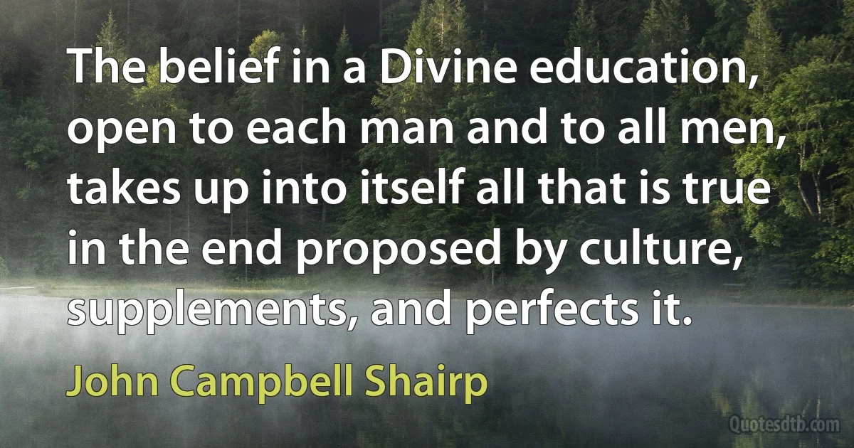 The belief in a Divine education, open to each man and to all men, takes up into itself all that is true in the end proposed by culture, supplements, and perfects it. (John Campbell Shairp)