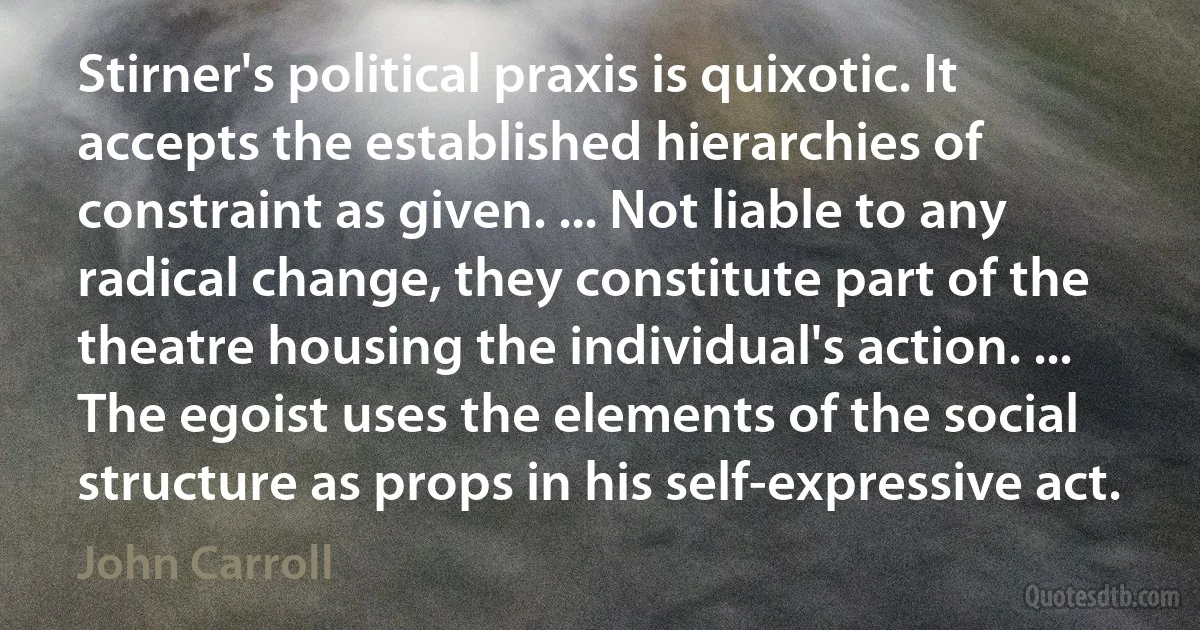 Stirner's political praxis is quixotic. It accepts the established hierarchies of constraint as given. ... Not liable to any radical change, they constitute part of the theatre housing the individual's action. ... The egoist uses the elements of the social structure as props in his self-expressive act. (John Carroll)