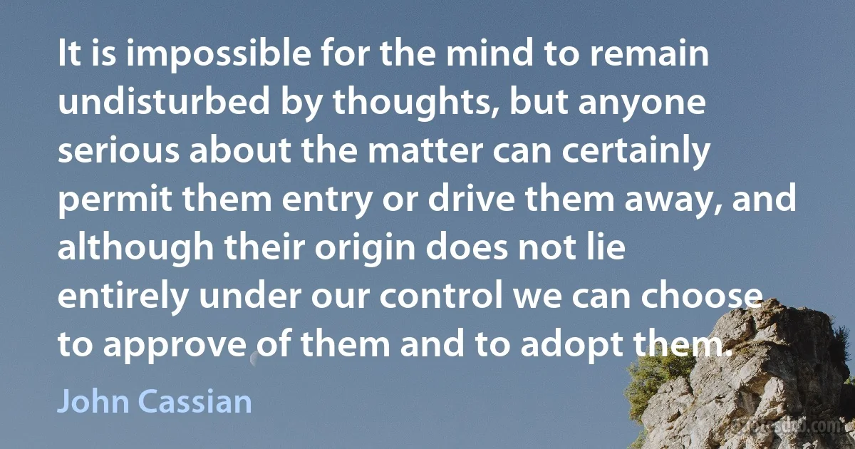 It is impossible for the mind to remain undisturbed by thoughts, but anyone serious about the matter can certainly permit them entry or drive them away, and although their origin does not lie entirely under our control we can choose to approve of them and to adopt them. (John Cassian)