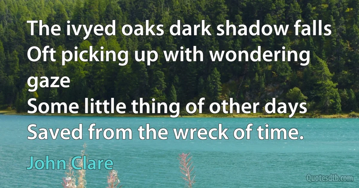 The ivyed oaks dark shadow falls
Oft picking up with wondering gaze
Some little thing of other days
Saved from the wreck of time. (John Clare)