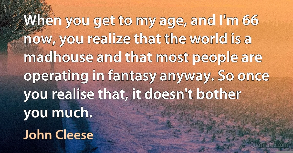 When you get to my age, and I'm 66 now, you realize that the world is a madhouse and that most people are operating in fantasy anyway. So once you realise that, it doesn't bother you much. (John Cleese)