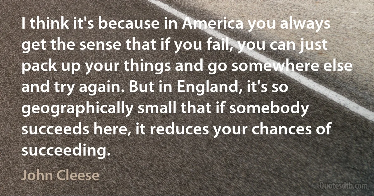 I think it's because in America you always get the sense that if you fail, you can just pack up your things and go somewhere else and try again. But in England, it's so geographically small that if somebody succeeds here, it reduces your chances of succeeding. (John Cleese)