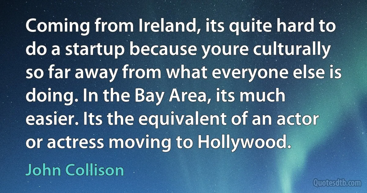 Coming from Ireland, its quite hard to do a startup because youre culturally so far away from what everyone else is doing. In the Bay Area, its much easier. Its the equivalent of an actor or actress moving to Hollywood. (John Collison)