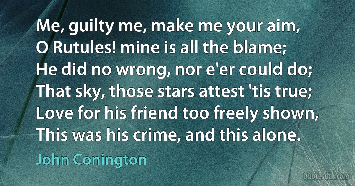 Me, guilty me, make me your aim,
O Rutules! mine is all the blame;
He did no wrong, nor e'er could do;
That sky, those stars attest 'tis true;
Love for his friend too freely shown,
This was his crime, and this alone. (John Conington)