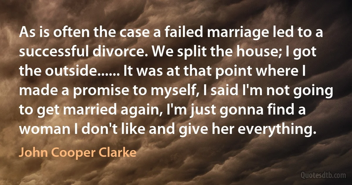 As is often the case a failed marriage led to a successful divorce. We split the house; I got the outside...... It was at that point where I made a promise to myself, I said I'm not going to get married again, I'm just gonna find a woman I don't like and give her everything. (John Cooper Clarke)