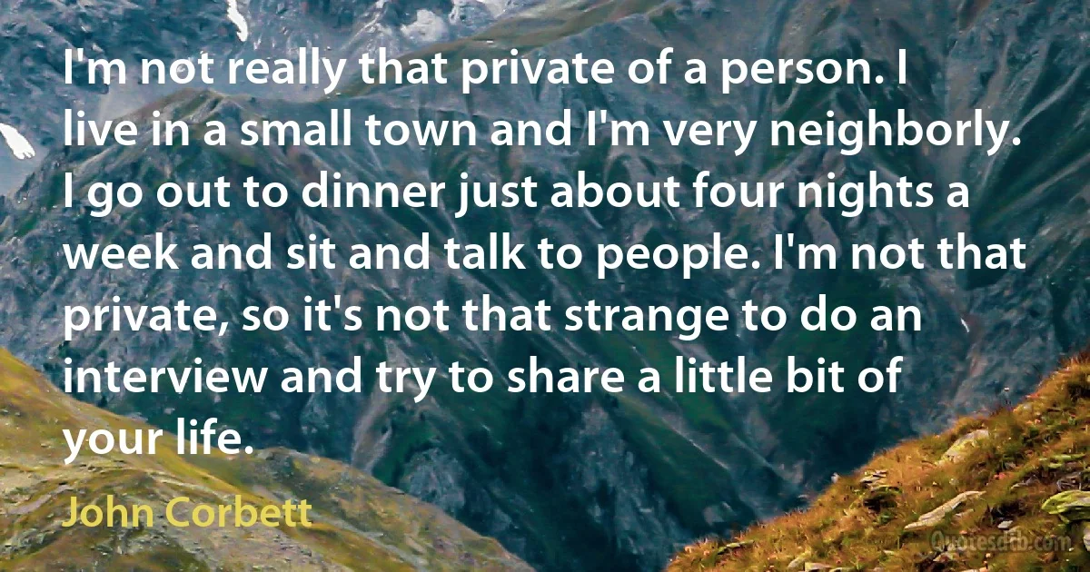 I'm not really that private of a person. I live in a small town and I'm very neighborly. I go out to dinner just about four nights a week and sit and talk to people. I'm not that private, so it's not that strange to do an interview and try to share a little bit of your life. (John Corbett)