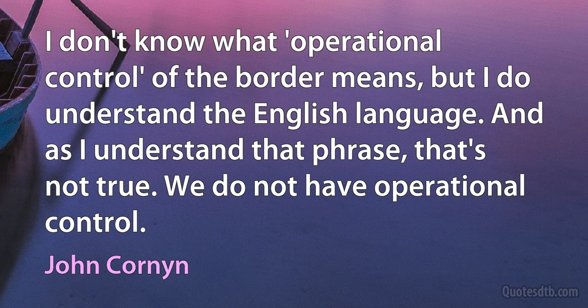 I don't know what 'operational control' of the border means, but I do understand the English language. And as I understand that phrase, that's not true. We do not have operational control. (John Cornyn)