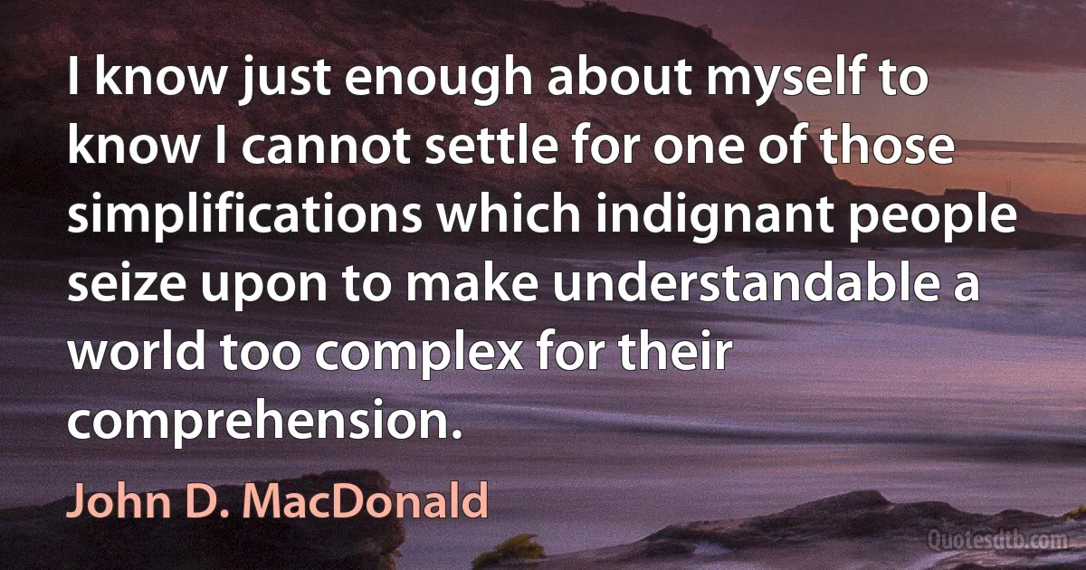 I know just enough about myself to know I cannot settle for one of those simplifications which indignant people seize upon to make understandable a world too complex for their comprehension. (John D. MacDonald)