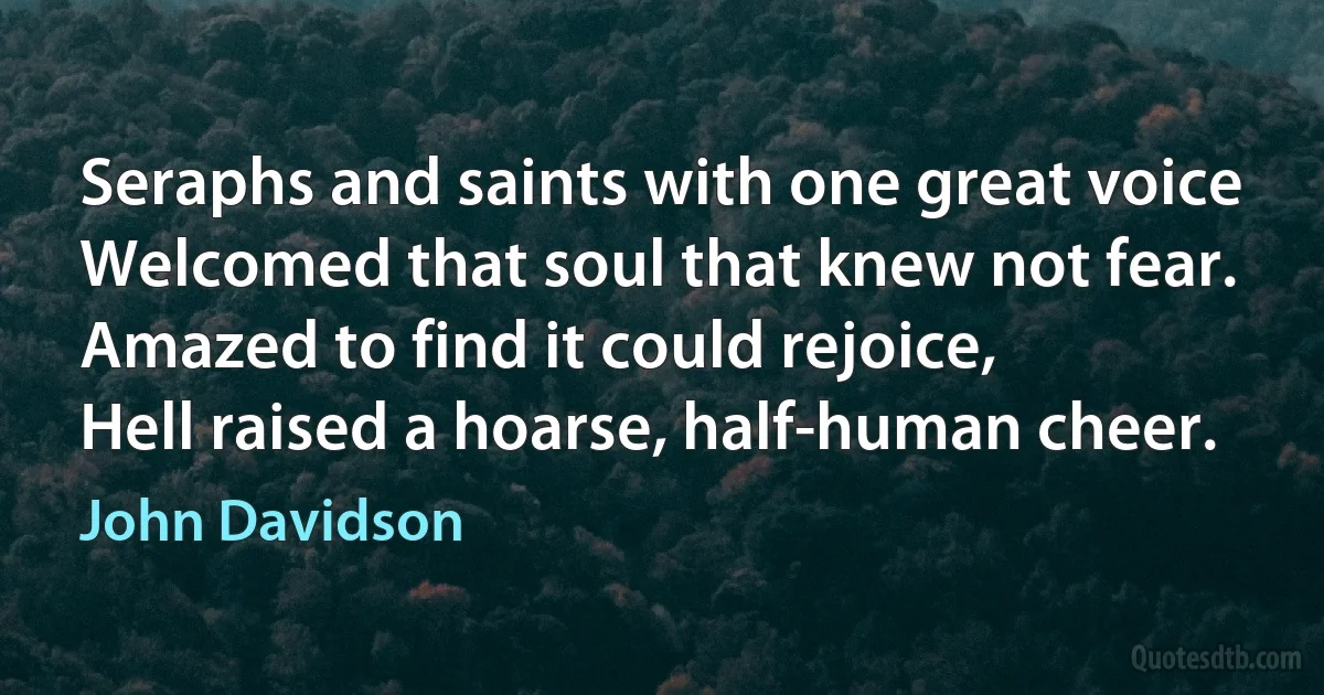 Seraphs and saints with one great voice
Welcomed that soul that knew not fear.
Amazed to find it could rejoice,
Hell raised a hoarse, half-human cheer. (John Davidson)