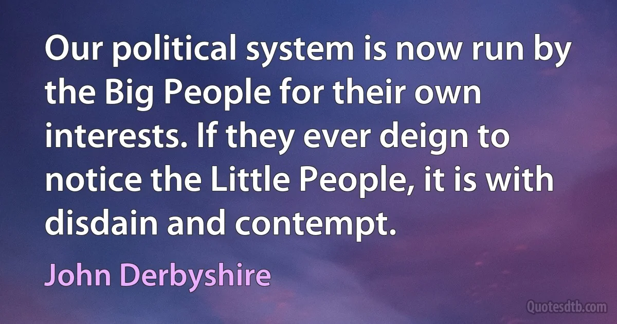 Our political system is now run by the Big People for their own interests. If they ever deign to notice the Little People, it is with disdain and contempt. (John Derbyshire)