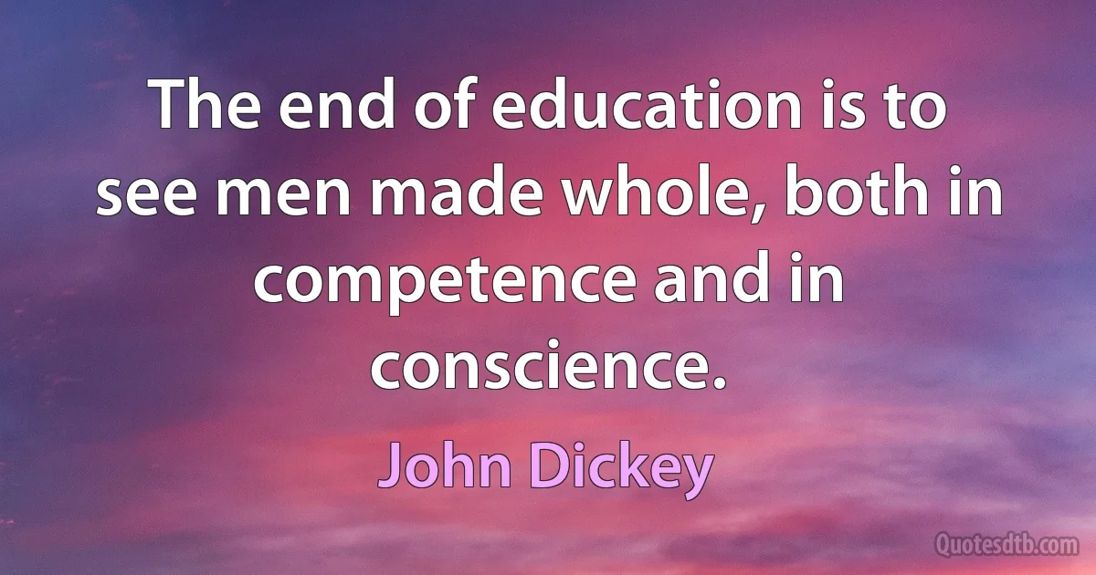 The end of education is to see men made whole, both in competence and in conscience. (John Dickey)