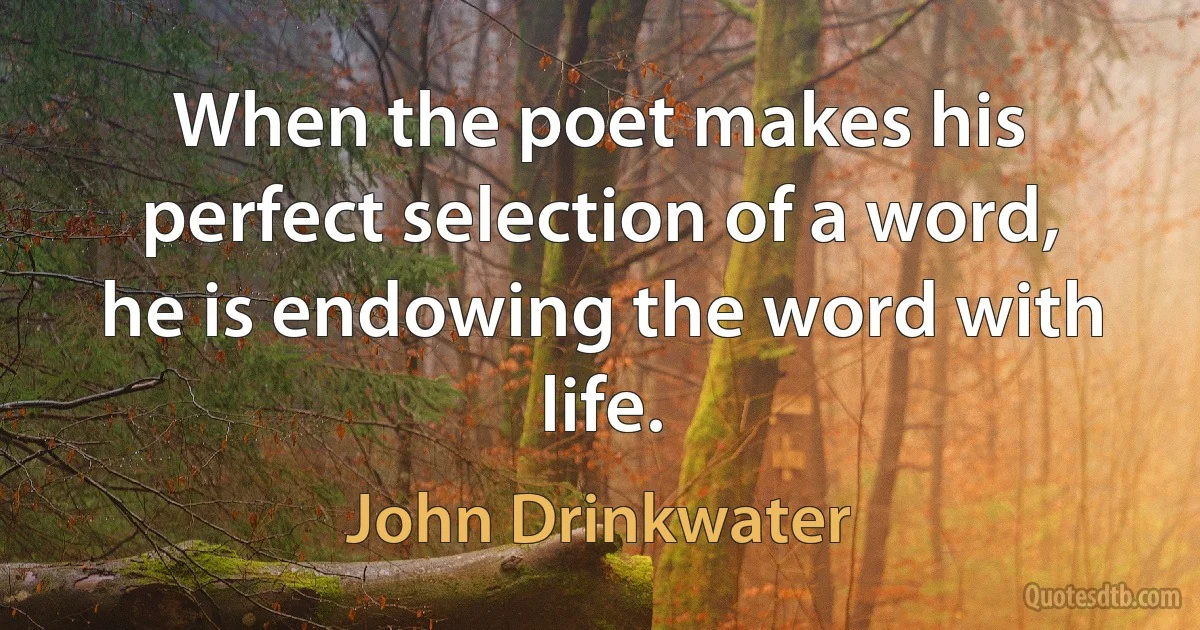 When the poet makes his perfect selection of a word, he is endowing the word with life. (John Drinkwater)