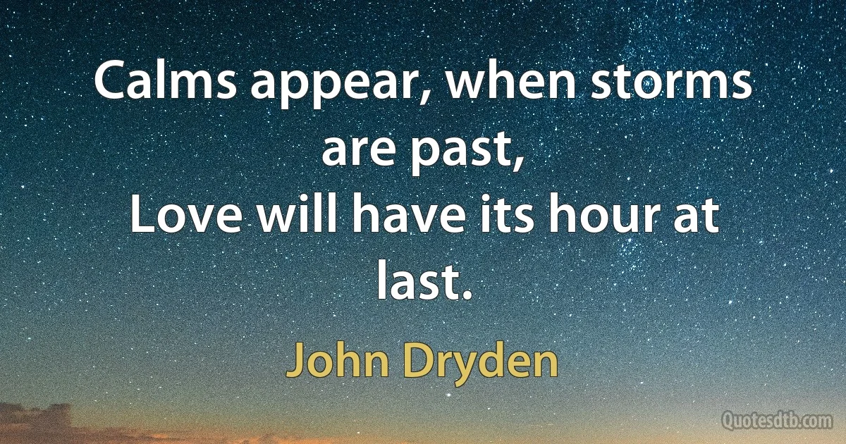 Calms appear, when storms are past,
Love will have its hour at last. (John Dryden)