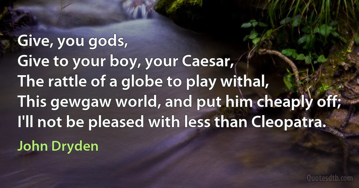 Give, you gods,
Give to your boy, your Caesar,
The rattle of a globe to play withal,
This gewgaw world, and put him cheaply off;
I'll not be pleased with less than Cleopatra. (John Dryden)