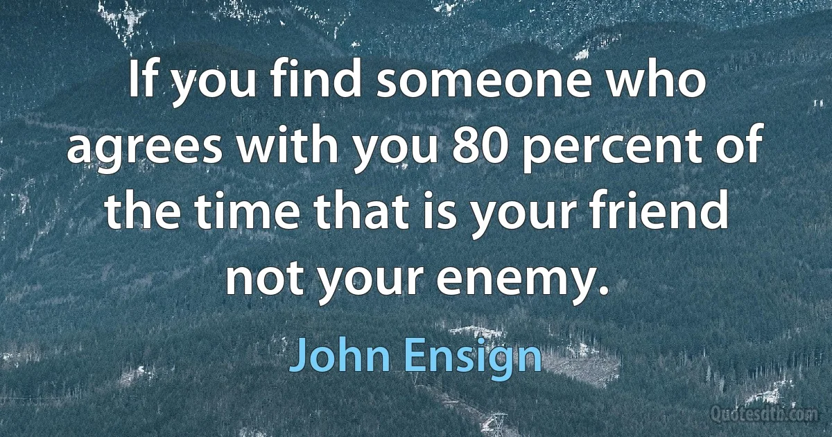 If you find someone who agrees with you 80 percent of the time that is your friend not your enemy. (John Ensign)