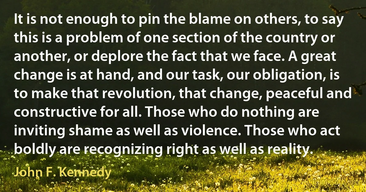 It is not enough to pin the blame on others, to say this is a problem of one section of the country or another, or deplore the fact that we face. A great change is at hand, and our task, our obligation, is to make that revolution, that change, peaceful and constructive for all. Those who do nothing are inviting shame as well as violence. Those who act boldly are recognizing right as well as reality. (John F. Kennedy)