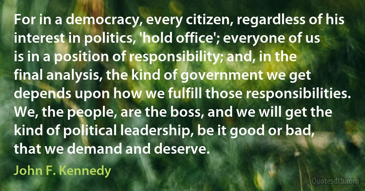 For in a democracy, every citizen, regardless of his interest in politics, 'hold office'; everyone of us is in a position of responsibility; and, in the final analysis, the kind of government we get depends upon how we fulfill those responsibilities. We, the people, are the boss, and we will get the kind of political leadership, be it good or bad, that we demand and deserve. (John F. Kennedy)