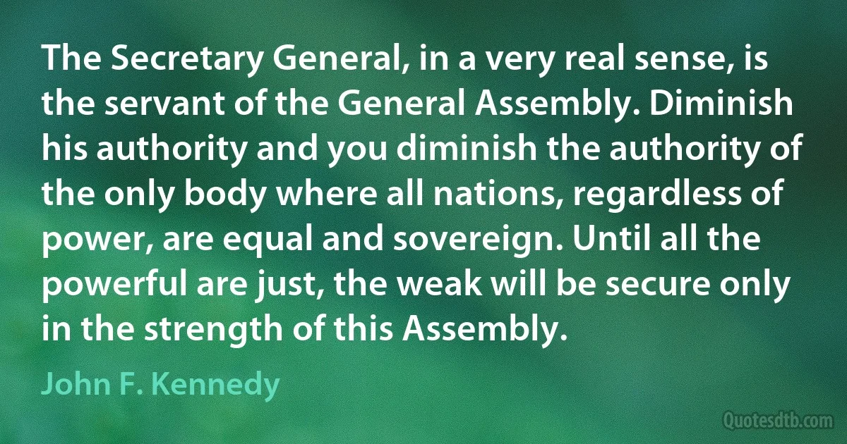 The Secretary General, in a very real sense, is the servant of the General Assembly. Diminish his authority and you diminish the authority of the only body where all nations, regardless of power, are equal and sovereign. Until all the powerful are just, the weak will be secure only in the strength of this Assembly. (John F. Kennedy)