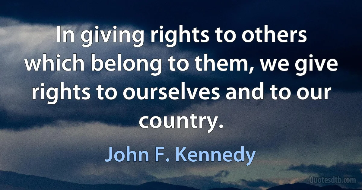 In giving rights to others which belong to them, we give rights to ourselves and to our country. (John F. Kennedy)