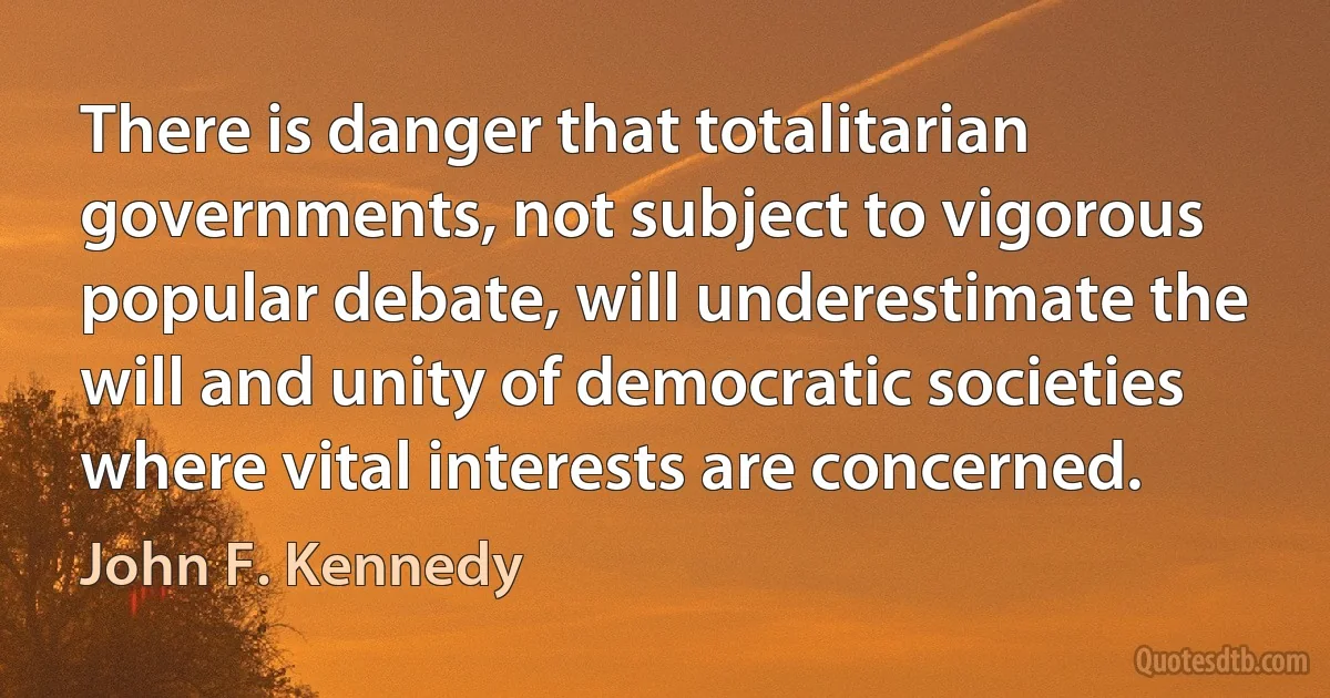 There is danger that totalitarian governments, not subject to vigorous popular debate, will underestimate the will and unity of democratic societies where vital interests are concerned. (John F. Kennedy)