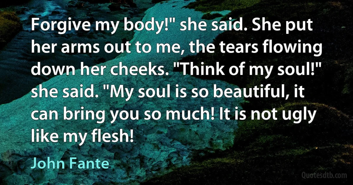 Forgive my body!" she said. She put her arms out to me, the tears flowing down her cheeks. "Think of my soul!" she said. "My soul is so beautiful, it can bring you so much! It is not ugly like my flesh! (John Fante)