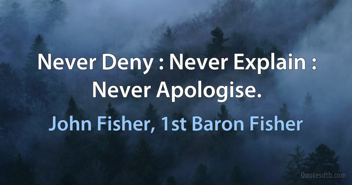 Never Deny : Never Explain : Never Apologise. (John Fisher, 1st Baron Fisher)