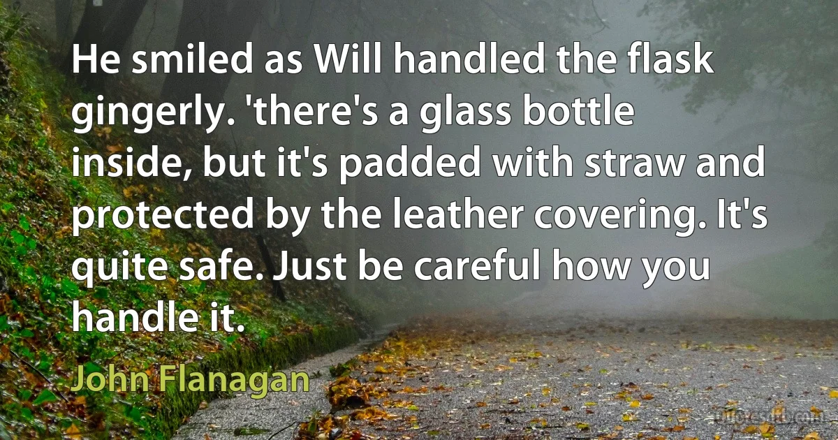 He smiled as Will handled the flask gingerly. 'there's a glass bottle inside, but it's padded with straw and protected by the leather covering. It's quite safe. Just be careful how you handle it. (John Flanagan)