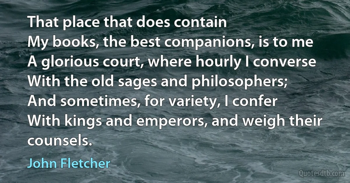 That place that does contain
My books, the best companions, is to me
A glorious court, where hourly I converse
With the old sages and philosophers;
And sometimes, for variety, I confer
With kings and emperors, and weigh their counsels. (John Fletcher)