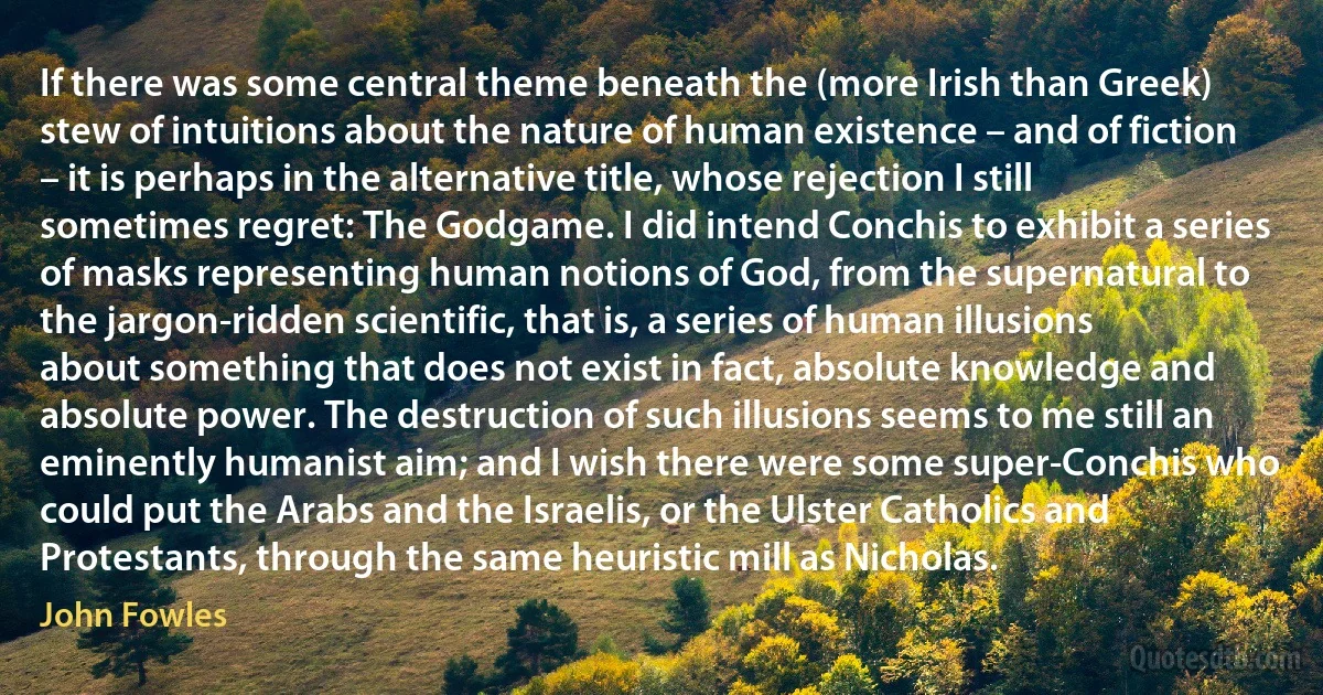 If there was some central theme beneath the (more Irish than Greek) stew of intuitions about the nature of human existence – and of fiction – it is perhaps in the alternative title, whose rejection I still sometimes regret: The Godgame. I did intend Conchis to exhibit a series of masks representing human notions of God, from the supernatural to the jargon-ridden scientific, that is, a series of human illusions about something that does not exist in fact, absolute knowledge and absolute power. The destruction of such illusions seems to me still an eminently humanist aim; and I wish there were some super-Conchis who could put the Arabs and the Israelis, or the Ulster Catholics and Protestants, through the same heuristic mill as Nicholas. (John Fowles)