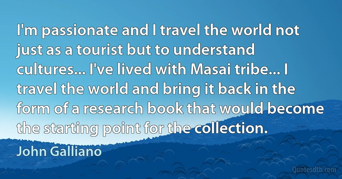 I'm passionate and I travel the world not just as a tourist but to understand cultures... I've lived with Masai tribe... I travel the world and bring it back in the form of a research book that would become the starting point for the collection. (John Galliano)